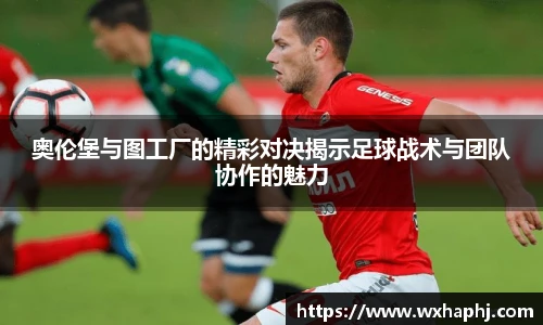 奥伦堡与图工厂的精彩对决揭示足球战术与团队协作的魅力